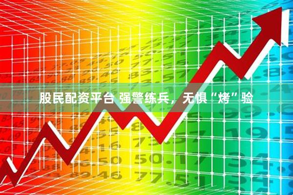 股民配资平台 强警练兵，无惧“烤”验