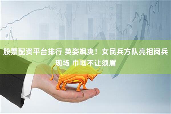 股票配资平台排行 英姿飒爽！女民兵方队亮相阅兵现场 巾帼不让须眉