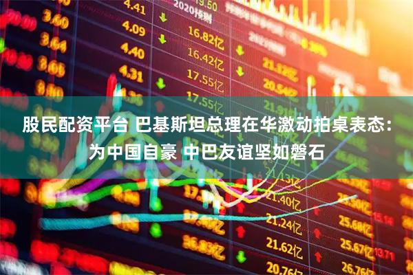 股民配资平台 巴基斯坦总理在华激动拍桌表态：为中国自豪 中巴友谊坚如磐石