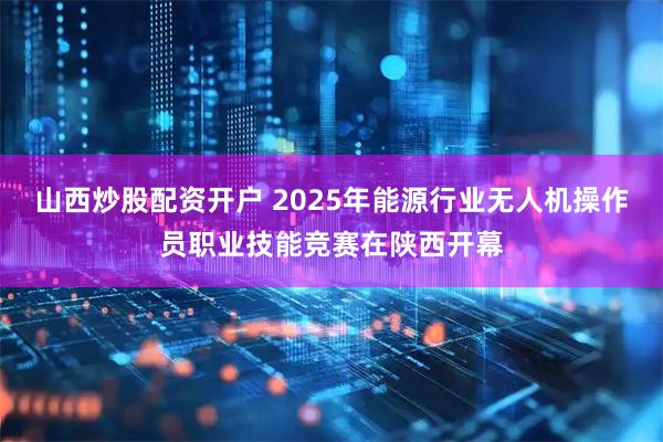 山西炒股配资开户 2025年能源行业无人机操作员职业技能竞赛在陕西开幕