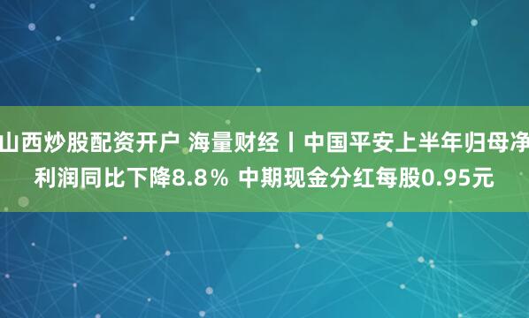山西炒股配资开户 海量财经丨中国平安上半年归母净利润同比下降8.8％ 中期现金分红每股0.95元