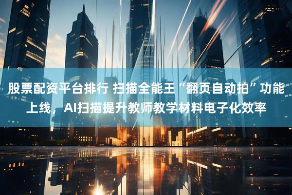 股票配资平台排行 扫描全能王“翻页自动拍”功能上线，AI扫描提升教师教学材料电子化效率