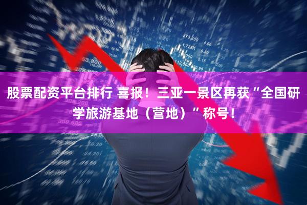股票配资平台排行 喜报！三亚一景区再获“全国研学旅游基地（营地）”称号！