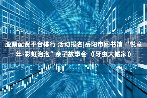 股票配资平台排行 活动报名|岳阳市图书馆 “悦童年·彩虹泡泡”亲子故事会 《牙虫大搬家》