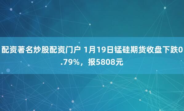 配资著名炒股配资门户 1月19日锰硅期货收盘下跌0.79%，报5808元