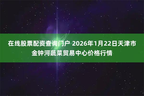在线股票配资查询门户 2026年1月22日天津市金钟河蔬菜贸易中心价格行情