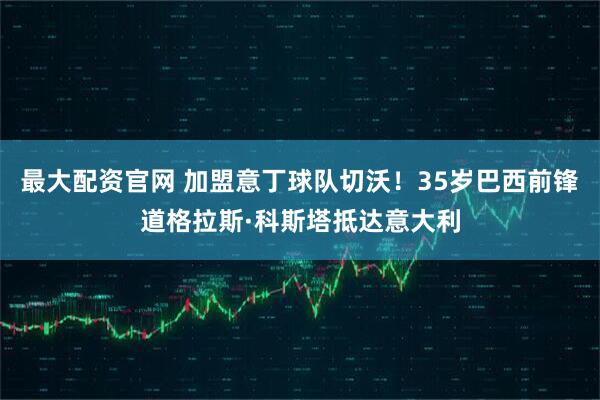 最大配资官网 加盟意丁球队切沃！35岁巴西前锋道格拉斯·科斯塔抵达意大利